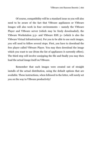 VMware 100 Success Secrets | 160




       Of course, compatibility will be a standard issue so you will also
need to be aware of the fact that VMware appliances or VMware
Images will also work in four environments – namely the VMware
Player and VMware server (which may be freely downloaded), the
VMware Workstation 5.5+ and VMware ESX 3+ (which is also the
VMware Virtual Infrastructure). For you to be able to use such images,
you will need to follow several steps. First, you have to download the
free player called VMware Player. You may then download the image
which you want to use (from the list of appliances it currently offers).
The third step will involve unzipping the file and finally you may then
load the actual image itself on VMware.

       Remember that such images were created out of straight
installs of the actual distribution, using the default options that are
available. These instructions, when followed to the letter, will surely set
you on the way to VMware productivity!
 
