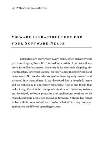 163 | VMware 100 Success Secrets




V M WA R E I N F R A S T R U C T U R E F O R
YOUR        S O F T WA R E N E E D S



       Computers are everywhere. Every home, office, university and
government agency has a PC. It is used for a variety of purposes. Some
use it for online businesses. Some use it for electronic shopping, for
wire transfers, for record-keeping, for entertainment, net browsing and
many more. No wonder why computers have typically evolved and
advanced into many things. It has developed into a household name
and its technology is undeniably remarkable. One of the things that
make it magnificent is the concept of virtualization. Operating systems
are developed, software programs and applications continue to be
created, and more people get hooked on firmware. VMware has raised
its bar with its dozens of software products that aid in using computer
applications on different operating systems.
 