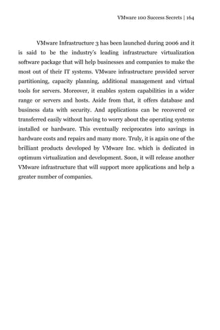 VMware 100 Success Secrets | 164




       VMware Infrastructure 3 has been launched during 2006 and it
is said to be the industry’s leading infrastructure virtualization
software package that will help businesses and companies to make the
most out of their IT systems. VMware infrastructure provided server
partitioning, capacity planning, additional management and virtual
tools for servers. Moreover, it enables system capabilities in a wider
range or servers and hosts. Aside from that, it offers database and
business data with security. And applications can be recovered or
transferred easily without having to worry about the operating systems
installed or hardware. This eventually reciprocates into savings in
hardware costs and repairs and many more. Truly, it is again one of the
brilliant products developed by VMware Inc. which is dedicated in
optimum virtualization and development. Soon, it will release another
VMware infrastructure that will support more applications and help a
greater number of companies.
 
