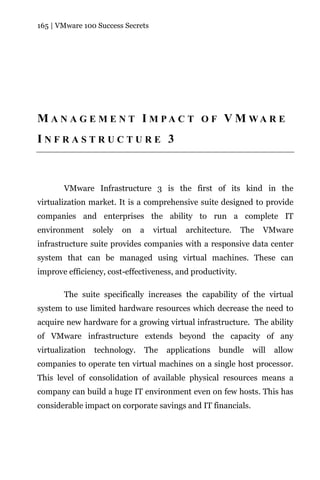 165 | VMware 100 Success Secrets




M A N A G E M E N T I M PA C T O F V M WA R E
INFRASTRUCTURE 3



       VMware Infrastructure 3 is the first of its kind in the
virtualization market. It is a comprehensive suite designed to provide
companies and enterprises the ability to run a complete IT
environment      solely   on   a    virtual   architecture.   The   VMware
infrastructure suite provides companies with a responsive data center
system that can be managed using virtual machines. These can
improve efficiency, cost-effectiveness, and productivity.

       The suite specifically increases the capability of the virtual
system to use limited hardware resources which decrease the need to
acquire new hardware for a growing virtual infrastructure. The ability
of VMware infrastructure extends beyond the capacity of any
virtualization   technology.       The   applications   bundle   will   allow
companies to operate ten virtual machines on a single host processor.
This level of consolidation of available physical resources means a
company can build a huge IT environment even on few hosts. This has
considerable impact on corporate savings and IT financials.
 