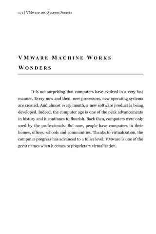 171 | VMware 100 Success Secrets




V M WA R E M A C H I N E W O R K S
WONDERS



       It is not surprising that computers have evolved in a very fast
manner. Every now and then, new processors, new operating systems
are created. And almost every month, a new software product is being
developed. Indeed, the computer age is one of the peak advancements
in history and it continues to flourish. Back then, computers were only
used by the professionals. But now, people have computers in their
homes, offices, schools and communities. Thanks to virtualization, the
computer progress has advanced to a fuller level. VMware is one of the
great names when it comes to proprietary virtualization.
 