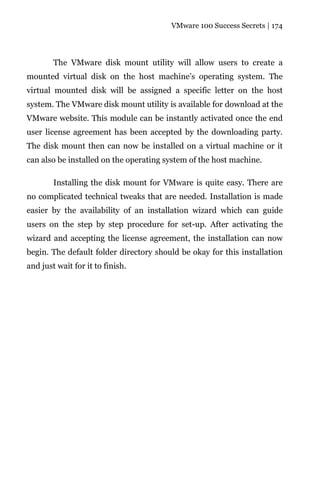 VMware 100 Success Secrets | 174




        The VMware disk mount utility will allow users to create a
mounted virtual disk on the host machine’s operating system. The
virtual mounted disk will be assigned a specific letter on the host
system. The VMware disk mount utility is available for download at the
VMware website. This module can be instantly activated once the end
user license agreement has been accepted by the downloading party.
The disk mount then can now be installed on a virtual machine or it
can also be installed on the operating system of the host machine.

        Installing the disk mount for VMware is quite easy. There are
no complicated technical tweaks that are needed. Installation is made
easier by the availability of an installation wizard which can guide
users on the step by step procedure for set-up. After activating the
wizard and accepting the license agreement, the installation can now
begin. The default folder directory should be okay for this installation
and just wait for it to finish.
 