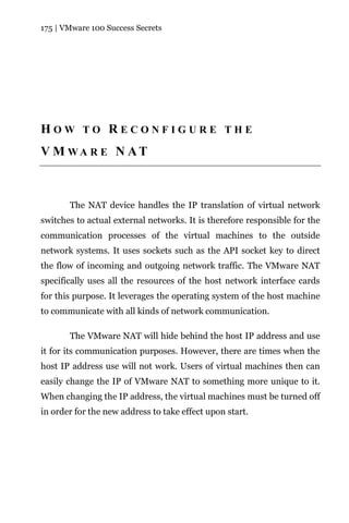 175 | VMware 100 Success Secrets




HOW TO RECONFIGURE THE
V M WA R E N AT



       The NAT device handles the IP translation of virtual network
switches to actual external networks. It is therefore responsible for the
communication processes of the virtual machines to the outside
network systems. It uses sockets such as the API socket key to direct
the flow of incoming and outgoing network traffic. The VMware NAT
specifically uses all the resources of the host network interface cards
for this purpose. It leverages the operating system of the host machine
to communicate with all kinds of network communication.

       The VMware NAT will hide behind the host IP address and use
it for its communication purposes. However, there are times when the
host IP address use will not work. Users of virtual machines then can
easily change the IP of VMware NAT to something more unique to it.
When changing the IP address, the virtual machines must be turned off
in order for the new address to take effect upon start.
 