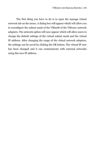 VMware 100 Success Secrets | 176




       The first thing you have to do is to open the manage virtual
network tab on the menu. A dialog box will appear which will allow you
to reconfigure the subnet mask of the VMnet8 of the VMware network
adapters. The network option will now appear which will allow users to
change the default settings of the virtual subnet mask and the virtual
IP address. After changing the range of the virtual network adapters,
the settings can be saved by clicking the OK button. The virtual IP now
has been changed and it can communicate with external networks
using this new IP address.
 
