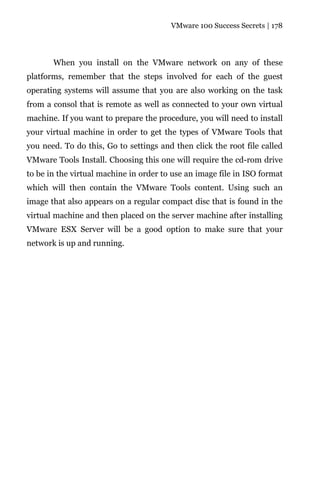 VMware 100 Success Secrets | 178




       When you install on the VMware network on any of these
platforms, remember that the steps involved for each of the guest
operating systems will assume that you are also working on the task
from a consol that is remote as well as connected to your own virtual
machine. If you want to prepare the procedure, you will need to install
your virtual machine in order to get the types of VMware Tools that
you need. To do this, Go to settings and then click the root file called
VMware Tools Install. Choosing this one will require the cd-rom drive
to be in the virtual machine in order to use an image file in ISO format
which will then contain the VMware Tools content. Using such an
image that also appears on a regular compact disc that is found in the
virtual machine and then placed on the server machine after installing
VMware ESX Server will be a good option to make sure that your
network is up and running.
 