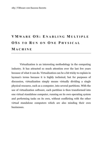 183 | VMware 100 Success Secrets




V M WA R E O S : E N A B L I N G M U LT I P L E
OSS TO RUN ON ONE PHYSICAL
MACHINE



       Virtualization is an interesting methodology in the computing
industry. It has attracted so much attention over the last few years
because of what it can do. Virtualization can be a bit tricky to explain in
layman's terms because it is highly technical, but for purposes of
discussion, virtualization simply means virtually dividing a single
physical resource, such as a computer, into several partitions. With the
use of virtualization software, each partition is then transformed into
one virtual standalone computer, running on its own operating system
and performing tasks on its own, without conflicting with the other
virtual standalone computers which are also minding their own
businesses.
 