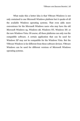 VMware 100 Success Secrets | 18




       What make this a better idea is that VMware Windows is not
only contained to one Microsoft Windows platform but it speaks of all
the available Windows operating systems. That even adds more
convenience for the Microsoft Windows users who may have the old
Microsoft Windows 95, Windows 98, Windows NT, Windows XP, or
the new Windows Vista. Of course, all these platforms can only run the
compatible software. A certain application that can be used for
Windows XP may not be compatible for the Windows Vista. But the
VMware Windows is far different from these software devices. VMware
Windows can be used for different versions of Microsoft Windows
operating systems.
 