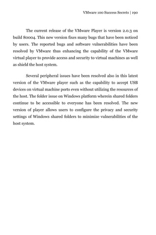 VMware 100 Success Secrets | 190




       The current release of the VMware Player is version 2.0.3 on
build 80004. This new version fixes many bugs that have been noticed
by users. The reported bugs and software vulnerabilities have been
resolved by VMware thus enhancing the capability of the VMware
virtual player to provide access and security to virtual machines as well
as shield the host system.

       Several peripheral issues have been resolved also in this latest
version of the VMware player such as the capability to accept USB
devices on virtual machine ports even without utilizing the resources of
the host. The folder issue on Windows platform wherein shared folders
continue to be accessible to everyone has been resolved. The new
version of player allows users to configure the privacy and security
settings of Windows shared folders to minimize vulnerabilities of the
host system.
 