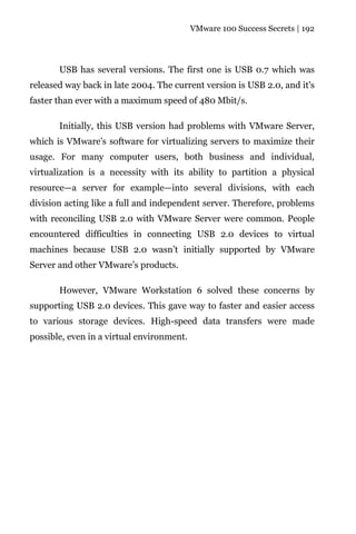 VMware 100 Success Secrets | 192




       USB has several versions. The first one is USB 0.7 which was
released way back in late 2004. The current version is USB 2.0, and it's
faster than ever with a maximum speed of 480 Mbit/s.

       Initially, this USB version had problems with VMware Server,
which is VMware’s software for virtualizing servers to maximize their
usage. For many computer users, both business and individual,
virtualization is a necessity with its ability to partition a physical
resource—a server for example—into several divisions, with each
division acting like a full and independent server. Therefore, problems
with reconciling USB 2.0 with VMware Server were common. People
encountered difficulties in connecting USB 2.0 devices to virtual
machines because USB 2.0 wasn’t initially supported by VMware
Server and other VMware’s products.

       However, VMware Workstation 6 solved these concerns by
supporting USB 2.0 devices. This gave way to faster and easier access
to various storage devices. High-speed data transfers were made
possible, even in a virtual environment.
 