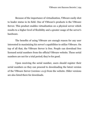 VMware 100 Success Secrets | 194




       Because of the importance of virtualization, VMware easily shot
to leader status in its field. One of VMware's products is the VMware
Server. This product enables virtualization on a physical server which
results to a higher level of flexibility and a greater usage of the server's
hardware.

       The benefits of using VMware are enough reason for any user
interested in maximizing his server’s capabilities to utilize VMware. On
top of all that, the VMware Server is free. People can download free
licensed serial numbers from the official VMware website. These serial
numbers are not for a trial period; they’re for good.

       Upon receiving the serial number, users should register their
serial numbers so they can proceed to downloading the latest version
of the VMware Server (version 1.0.5) from the website. Older versions
are also listed there for downloads.
 