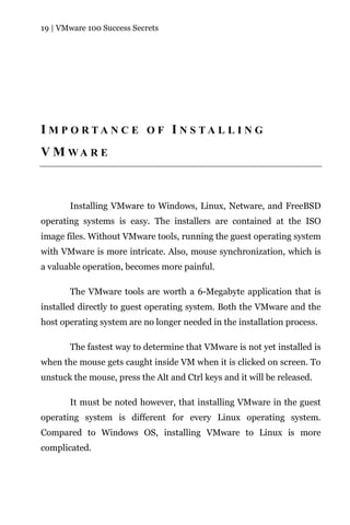 19 | VMware 100 Success Secrets




I M P O RTA N C E O F I N S TA L L I N G
V M WA R E



       Installing VMware to Windows, Linux, Netware, and FreeBSD
operating systems is easy. The installers are contained at the ISO
image files. Without VMware tools, running the guest operating system
with VMware is more intricate. Also, mouse synchronization, which is
a valuable operation, becomes more painful.

       The VMware tools are worth a 6-Megabyte application that is
installed directly to guest operating system. Both the VMware and the
host operating system are no longer needed in the installation process.

       The fastest way to determine that VMware is not yet installed is
when the mouse gets caught inside VM when it is clicked on screen. To
unstuck the mouse, press the Alt and Ctrl keys and it will be released.

       It must be noted however, that installing VMware in the guest
operating system is different for every Linux operating system.
Compared to Windows OS, installing VMware to Linux is more
complicated.
 