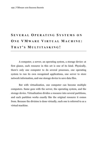 199 | VMware 100 Success Secrets




S E V E R A L O P E R AT I N G S Y S T E M S O N
O N E V M WA R E V I R T U A L M A C H I N E :
T H AT ' S M U LT I TA S K I N G !



       A computer, a server, an operating system, a storage device: at
first glance, each resource in this set is one of its kind. Physically,
there’s only one computer to do several processes, one operating
system to run its own recognized applications, one server to store
network information, and one storage device to save data files.

       But with virtualization, one computer can become multiple
computers. Same goes with the server, the operating system, and the
storage device. Virtualization divides a resource into several partitions,
and each partition works exactly like the original resource it comes
from. Because the division is done virtually, each one is referred to as a
virtual machine.
 