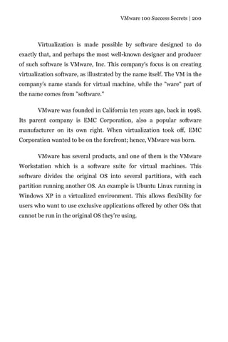 VMware 100 Success Secrets | 200




       Virtualization is made possible by software designed to do
exactly that, and perhaps the most well-known designer and producer
of such software is VMware, Inc. This company's focus is on creating
virtualization software, as illustrated by the name itself. The VM in the
company's name stands for virtual machine, while the "ware" part of
the name comes from "software."

       VMware was founded in California ten years ago, back in 1998.
Its parent company is EMC Corporation, also a popular software
manufacturer on its own right. When virtualization took off, EMC
Corporation wanted to be on the forefront; hence, VMware was born.

       VMware has several products, and one of them is the VMware
Workstation which is a software suite for virtual machines. This
software divides the original OS into several partitions, with each
partition running another OS. An example is Ubuntu Linux running in
Windows XP in a virtualized environment. This allows flexibility for
users who want to use exclusive applications offered by other OSs that
cannot be run in the original OS they’re using.
 