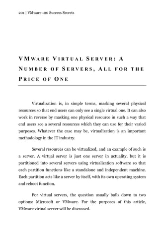 201 | VMware 100 Success Secrets




V M WA R E V I R T U A L S E R V E R : A
NUMBER OF SERVERS, ALL FOR THE
PRICE OF ONE



       Virtualization is, in simple terms, masking several physical
resources so that end users can only see a single virtual one. It can also
work in reverse by masking one physical resource in such a way that
end users see a several resources which they can use for their varied
purposes. Whatever the case may be, virtualization is an important
methodology in the IT industry.

       Several resources can be virtualized, and an example of such is
a server. A virtual server is just one server in actuality, but it is
partitioned into several servers using virtualization software so that
each partition functions like a standalone and independent machine.
Each partition acts like a server by itself, with its own operating system
and reboot function.

       For virtual servers, the question usually boils down to two
options: Microsoft or VMware. For the purposes of this article,
VMware virtual server will be discussed.
 