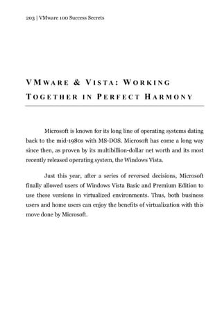 203 | VMware 100 Success Secrets




V M WA R E & V I S TA : W O R K I N G
TOGETHER IN PERFECT HARMONY



       Microsoft is known for its long line of operating systems dating
back to the mid-1980s with MS-DOS. Microsoft has come a long way
since then, as proven by its multibillion-dollar net worth and its most
recently released operating system, the Windows Vista.

       Just this year, after a series of reversed decisions, Microsoft
finally allowed users of Windows Vista Basic and Premium Edition to
use these versions in virtualized environments. Thus, both business
users and home users can enjoy the benefits of virtualization with this
move done by Microsoft.
 