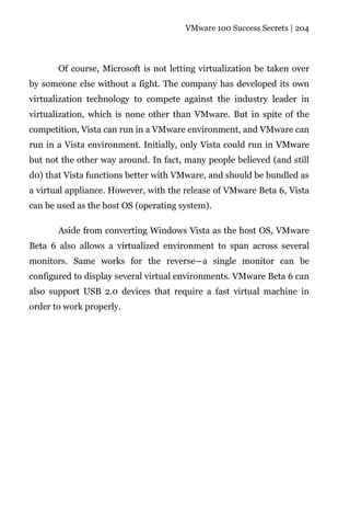 VMware 100 Success Secrets | 204




       Of course, Microsoft is not letting virtualization be taken over
by someone else without a fight. The company has developed its own
virtualization technology to compete against the industry leader in
virtualization, which is none other than VMware. But in spite of the
competition, Vista can run in a VMware environment, and VMware can
run in a Vista environment. Initially, only Vista could run in VMware
but not the other way around. In fact, many people believed (and still
d0) that Vista functions better with VMware, and should be bundled as
a virtual appliance. However, with the release of VMware Beta 6, Vista
can be used as the host OS (operating system).

       Aside from converting Windows Vista as the host OS, VMware
Beta 6 also allows a virtualized environment to span across several
monitors. Same works for the reverse—a single monitor can be
configured to display several virtual environments. VMware Beta 6 can
also support USB 2.0 devices that require a fast virtual machine in
order to work properly.
 