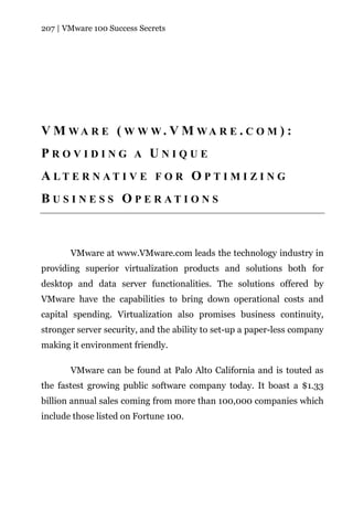 207 | VMware 100 Success Secrets




V M WA R E ( W W W. V M WA R E . C O M ) :
PROVIDING A UNIQUE
A LT E R N AT I V E F O R O P T I M I Z I N G
B U S I N E S S O P E R AT I O N S



       VMware at www.VMware.com leads the technology industry in
providing superior virtualization products and solutions both for
desktop and data server functionalities. The solutions offered by
VMware have the capabilities to bring down operational costs and
capital spending. Virtualization also promises business continuity,
stronger server security, and the ability to set-up a paper-less company
making it environment friendly.

       VMware can be found at Palo Alto California and is touted as
the fastest growing public software company today. It boast a $1.33
billion annual sales coming from more than 100,000 companies which
include those listed on Fortune 100.
 