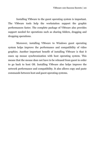 VMware 100 Success Secrets | 20




       Installing VMware to the guest operating system is important.
The VMware tools help the workstation support the graphic
performances faster. The complete package of VMware also provides
support needed for operations such as sharing folders, dragging and
dropping operations.

       Moreover, installing VMware to Windows guest operating
system helps improve the performance and compatibility of video
graphics. Another important benefit of installing VMware is that it
eases up mouse synchronization with host operating system. This
means that the mouse does not have to be released from guest in order
to go back to host OS. Installing VMware also helps improve the
network performance and compatibility. It also allows copy and paste
commands between host and guest operating systems.
 