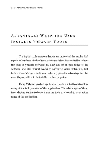 21 | VMware 100 Success Secrets




A D VA N T A G E S W H E N T H E U S E R
I N S T A L L S V M WA R E T O O L S



       The typical tools everyone knows are those used for mechanical
repair. What these kinds of tools do for machines is also similar to how
the tools of VMware software do. They aid for an easy usage of the
software and also permit access to software’s other potentials. But
before these VMware tools can make any possible advantage for the
user, they need first to be installed in the computer.

       Every VMware product application needs a set of tools to allow
using of the full potential of the application. The advantages of these
tools depend on the software since the tools are working for a better
usage of the application.
 