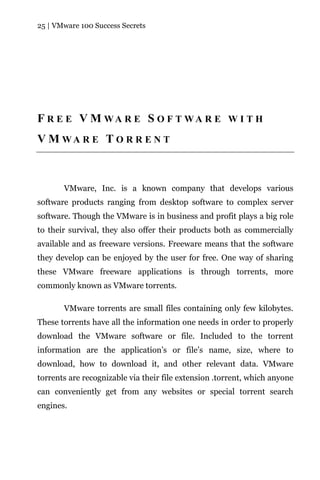 25 | VMware 100 Success Secrets




F R E E V M WA R E S O F T WA R E W I T H
V M WA R E T O R R E N T



       VMware, Inc. is a known company that develops various
software products ranging from desktop software to complex server
software. Though the VMware is in business and profit plays a big role
to their survival, they also offer their products both as commercially
available and as freeware versions. Freeware means that the software
they develop can be enjoyed by the user for free. One way of sharing
these VMware freeware applications is through torrents, more
commonly known as VMware torrents.

       VMware torrents are small files containing only few kilobytes.
These torrents have all the information one needs in order to properly
download the VMware software or file. Included to the torrent
information are the application’s or file’s name, size, where to
download, how to download it, and other relevant data. VMware
torrents are recognizable via their file extension .torrent, which anyone
can conveniently get from any websites or special torrent search
engines.
 