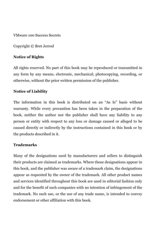 VMware 100 Success Secrets

Copyright © Bret Jerrod

Notice of Rights

All rights reserved. No part of this book may be reproduced or transmitted in
any form by any means, electronic, mechanical, photocopying, recording, or
otherwise, without the prior written permission of the publisher.

Notice of Liability

The information in this book is distributed on an “As Is” basis without
warranty. While every precaution has been taken in the preparation of the
book, neither the author nor the publisher shall have any liability to any
person or entity with respect to any loss or damage caused or alleged to be
caused directly or indirectly by the instructions contained in this book or by
the products described in it.

Trademarks

Many of the designations used by manufacturers and sellers to distinguish
their products are claimed as trademarks. Where those designations appear in
this book, and the publisher was aware of a trademark claim, the designations
appear as requested by the owner of the trademark. All other product names
and services identified throughout this book are used in editorial fashion only
and for the benefit of such companies with no intention of infringement of the
trademark. No such use, or the use of any trade name, is intended to convey
endorsement or other affiliation with this book.
 