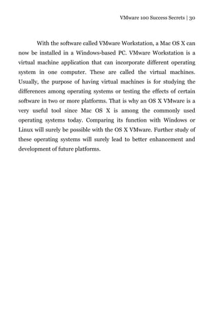 VMware 100 Success Secrets | 30




       With the software called VMware Workstation, a Mac OS X can
now be installed in a Windows-based PC. VMware Workstation is a
virtual machine application that can incorporate different operating
system in one computer. These are called the virtual machines.
Usually, the purpose of having virtual machines is for studying the
differences among operating systems or testing the effects of certain
software in two or more platforms. That is why an OS X VMware is a
very useful tool since Mac OS X is among the commonly used
operating systems today. Comparing its function with Windows or
Linux will surely be possible with the OS X VMware. Further study of
these operating systems will surely lead to better enhancement and
development of future platforms.
 