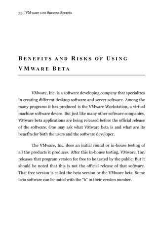 33 | VMware 100 Success Secrets




BENEFITS AND RISKS OF USING
V M WA R E B E TA



       VMware, Inc. is a software developing company that specializes
in creating different desktop software and server software. Among the
many programs it has produced is the VMware Workstation, a virtual
machine software device. But just like many other software companies,
VMware beta applications are being released before the official release
of the software. One may ask what VMware beta is and what are its
benefits for both the users and the software developer.

       The VMware, Inc. does an initial round or in-house testing of
all the products it produces. After this in-house testing, VMware, Inc.
releases that program version for free to be tested by the public. But it
should be noted that this is not the official release of that software.
That free version is called the beta version or the VMware beta. Some
beta software can be noted with the “b” in their version number.
 