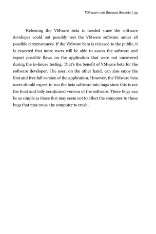 VMware 100 Success Secrets | 34




       Releasing the VMware beta is needed since the software
developer could not possibly test the VMware software under all
possible circumstances. If the VMware beta is released to the public, it
is expected that more users will be able to assess the software and
report possible flaws on the application that were not uncovered
during the in-house testing. That’s the benefit of VMware beta for the
software developer. The user, on the other hand, can also enjoy the
first and free full version of the application. However, the VMware beta
users should expect to run the beta software into bugs since this is not
the final and fully scrutinized version of the software. These bugs can
be as simple as those that may seem not to affect the computer to those
bugs that may cause the computer to crash.
 