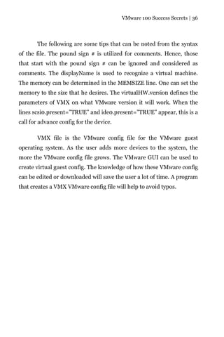 VMware 100 Success Secrets | 36




       The following are some tips that can be noted from the syntax
of the file. The pound sign # is utilized for comments. Hence, those
that start with the pound sign # can be ignored and considered as
comments. The displayName is used to recognize a virtual machine.
The memory can be determined in the MEMSIZE line. One can set the
memory to the size that he desires. The virtualHW.version defines the
parameters of VMX on what VMware version it will work. When the
lines scsi0.present=”TRUE” and ide0.present=”TRUE” appear, this is a
call for advance config for the device.

       VMX file is the VMware config file for the VMware guest
operating system. As the user adds more devices to the system, the
more the VMware config file grows. The VMware GUI can be used to
create virtual guest config. The knowledge of how these VMware config
can be edited or downloaded will save the user a lot of time. A program
that creates a VMX VMware config file will help to avoid typos.
 