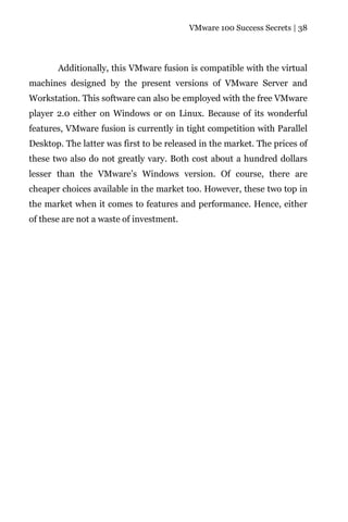 VMware 100 Success Secrets | 38




       Additionally, this VMware fusion is compatible with the virtual
machines designed by the present versions of VMware Server and
Workstation. This software can also be employed with the free VMware
player 2.0 either on Windows or on Linux. Because of its wonderful
features, VMware fusion is currently in tight competition with Parallel
Desktop. The latter was first to be released in the market. The prices of
these two also do not greatly vary. Both cost about a hundred dollars
lesser than the VMware’s Windows version. Of course, there are
cheaper choices available in the market too. However, these two top in
the market when it comes to features and performance. Hence, either
of these are not a waste of investment.
 