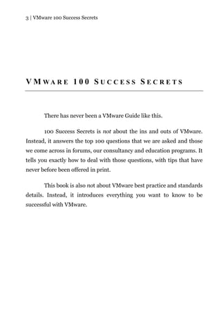 3 | VMware 100 Success Secrets




V M WA R E 1 0 0 S U C C E S S S E C R E T S



       There has never been a VMware Guide like this.

       100 Success Secrets is not about the ins and outs of VMware.
Instead, it answers the top 100 questions that we are asked and those
we come across in forums, our consultancy and education programs. It
tells you exactly how to deal with those questions, with tips that have
never before been offered in print.

       This book is also not about VMware best practice and standards
details. Instead, it introduces everything you want to know to be
successful with VMware.
 
