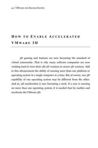 41 | VMware 100 Success Secrets




H O W T O E N A B L E A C C E L E R AT E D
V M WA R E 3 D



       3D gaming and features are now becoming the standard of
virtual community. That is why many software companies are now
working hard to turn their old 2D versions to newer 3D versions. Add
to this advancement the ability of running more than one platform or
operating system in a single computer at a time. But of course, one 3D
capability of one operating system may be different from the other.
And so, 3D acceleration is now becoming a need. If a user is running
on more than one operating system, it is needed that he enables and
accelerate the VMware 3D.
 