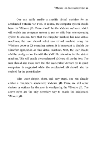VMware 100 Success Secrets | 42




       One can easily enable a specific virtual machine for an
accelerated VMware 3D. First, of course, the computer system should
have the VMware 3D. There should be the VMware software, which
will enable one computer system to run or shift from one operating
system to another. Now that the computer machine has now virtual
machines, the user should select one virtual machine using the
Windows 2000 or XP operating system. It is important to disable the
Direct3D application on this virtual machine. Next, the user should
add the configuration file with the VMX file extension, for the virtual
machine. This will enable the accelerated VMware 3D on the host. The
user should also make sure that the accelerated VMware 3D in guest
computers is supported while the accelerated 2D should also be
enabled for the guest display.

       With these simple, short, and easy steps, one can already
enable a computer’s accelerated VMware 3D. There are still other
choices or options for the user in configuring the VMware 3D. The
above steps are the only necessary way to enable the accelerated
VMware 3D.
 