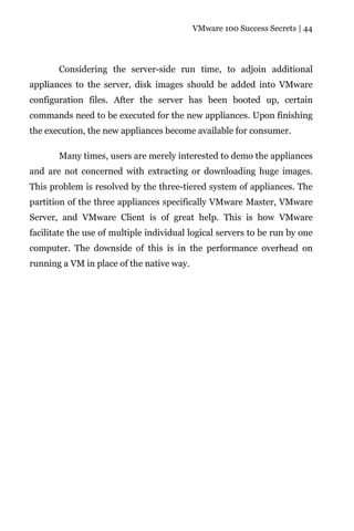 VMware 100 Success Secrets | 44




       Considering the server-side run time, to adjoin additional
appliances to the server, disk images should be added into VMware
configuration files. After the server has been booted up, certain
commands need to be executed for the new appliances. Upon finishing
the execution, the new appliances become available for consumer.

       Many times, users are merely interested to demo the appliances
and are not concerned with extracting or downloading huge images.
This problem is resolved by the three-tiered system of appliances. The
partition of the three appliances specifically VMware Master, VMware
Server, and VMware Client is of great help. This is how VMware
facilitate the use of multiple individual logical servers to be run by one
computer. The downside of this is in the performance overhead on
running a VM in place of the native way.
 