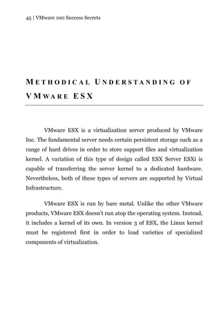 45 | VMware 100 Success Secrets




M E T H O D I C A L U N D E R S TA N D I N G O F
V M WA R E E S X



       VMware ESX is a virtualization server produced by VMware
Inc. The fundamental server needs certain persistent storage such as a
range of hard drives in order to store support files and virtualization
kernel. A variation of this type of design called ESX Server ESXi is
capable of transferring the server kernel to a dedicated hardware.
Nevertheless, both of these types of servers are supported by Virtual
Infrastructure.

       VMware ESX is run by bare metal. Unlike the other VMware
products, VMware ESX doesn’t run atop the operating system. Instead,
it includes a kernel of its own. In version 3 of ESX, the Linux kernel
must be registered first in order to load varieties of specialized
components of virtualization.
 