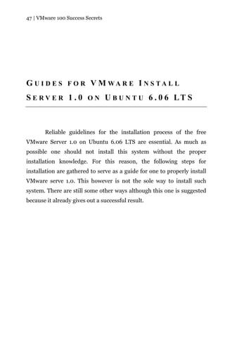47 | VMware 100 Success Secrets




G U I D E S F O R V M WA R E I N S TA L L
S E R V E R 1 . 0 O N U B U N T U 6 . 0 6 LT S



       Reliable guidelines for the installation process of the free
VMware Server 1.0 on Ubuntu 6.06 LTS are essential. As much as
possible one should not install this system without the proper
installation knowledge. For this reason, the following steps for
installation are gathered to serve as a guide for one to properly install
VMware serve 1.0. This however is not the sole way to install such
system. There are still some other ways although this one is suggested
because it already gives out a successful result.
 