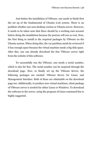 VMware 100 Success Secrets | 48




       Just before the installation of VMware, one needs to finish first
the set up of the fundamental of Ubuntu 6.06 system. There is no
problem whether one uses desktop version or Ubuntu server. However,
it needs to be taken note that there should be a working root account
before doing the installation because the process will run as root. Now,
the first thing to install is the required packages by VMware on the
Ubuntu system. When doing this, the var partition needs be reviewed if
it has enough space because the virtual machine needs a big disk space.
After this, one can already download the free VMware server right
from the website of this software.

       To successfully run the VMware, one needs a serial number,
which is also for free. The serial number can be acquired through the
download page. Now, to finally set up the VMware Server, the
following packages are needed: VMware Server for Linux; and
Management Interface. Both of these are obtainable on the download
page too. Additionally, to produce new virtual machines, client package
of VMware server is needed for either Linux or Windows. To download
the software to the server, using the program of Linux command line is
highly suggested.
 