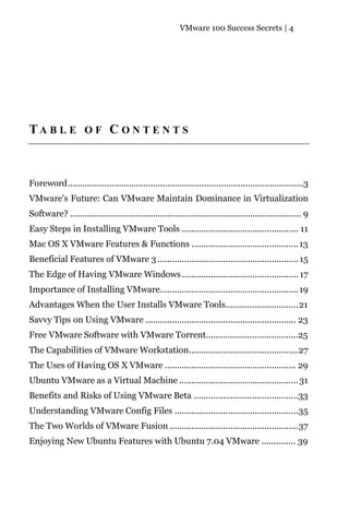 VMware 100 Success Secrets | 4




TA B L E O F C O N T E N T S



Foreword.................................................................................................3
VMware's Future: Can VMware Maintain Dominance in Virtualization
Software? ............................................................................................... 9
Easy Steps in Installing VMware Tools ................................................ 11
Mac OS X VMware Features & Functions ............................................ 13
Beneficial Features of VMware 3 .......................................................... 15
The Edge of Having VMware Windows ................................................ 17
Importance of Installing VMware.........................................................19
Advantages When the User Installs VMware Tools.............................. 21
Savvy Tips on Using VMware .............................................................. 23
Free VMware Software with VMware Torrent......................................25
The Capabilities of VMware Workstation.............................................27
The Uses of Having OS X VMware ...................................................... 29
Ubuntu VMware as a Virtual Machine ................................................. 31
Benefits and Risks of Using VMware Beta ...........................................33
Understanding VMware Config Files ...................................................35
The Two Worlds of VMware Fusion .....................................................37
Enjoying New Ubuntu Features with Ubuntu 7.04 VMware .............. 39
 