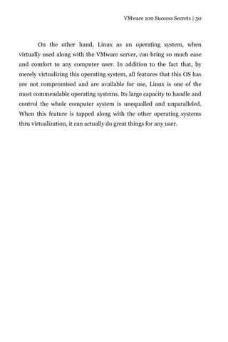 VMware 100 Success Secrets | 50




       On the other hand, Linux as an operating system, when
virtually used along with the VMware server, can bring so much ease
and comfort to any computer user. In addition to the fact that, by
merely virtualizing this operating system, all features that this OS has
are not compromised and are available for use, Linux is one of the
most commendable operating systems. Its large capacity to handle and
control the whole computer system is unequalled and unparalleled.
When this feature is tapped along with the other operating systems
thru virtualization, it can actually do great things for any user.
 