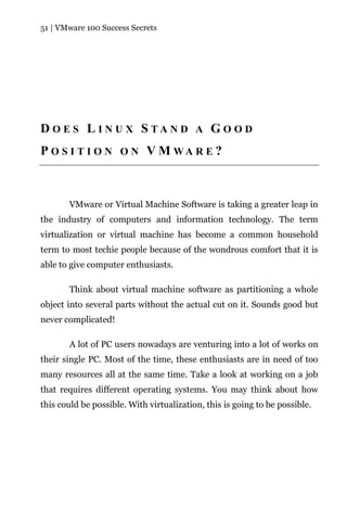 51 | VMware 100 Success Secrets




D O E S L I N U X S TA N D A G O O D
P O S I T I O N O N V M WA R E ?



       VMware or Virtual Machine Software is taking a greater leap in
the industry of computers and information technology. The term
virtualization or virtual machine has become a common household
term to most techie people because of the wondrous comfort that it is
able to give computer enthusiasts.

       Think about virtual machine software as partitioning a whole
object into several parts without the actual cut on it. Sounds good but
never complicated!

       A lot of PC users nowadays are venturing into a lot of works on
their single PC. Most of the time, these enthusiasts are in need of too
many resources all at the same time. Take a look at working on a job
that requires different operating systems. You may think about how
this could be possible. With virtualization, this is going to be possible.
 
