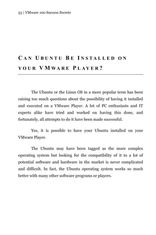 53 | VMware 100 Success Secrets




C A N U B U N T U B E I N S TA L L E D O N
YOUR        V M WA R E P L AY E R ?



       The Ubuntu or the Linux OS in a more popular term has been
raising too much questions about the possibility of having it installed
and executed on a VMware Player. A lot of PC enthusiasts and IT
experts alike have tried and worked on having this done, and
fortunately, all attempts to do it have been made successful.

       Yes, it is possible to have your Ubuntu installed on your
VMware Player.

       The Ubuntu may have been tagged as the more complex
operating system but looking for the compatibility of it to a lot of
potential software and hardware in the market is never complicated
and difficult. In fact, the Ubuntu operating system works so much
better with many other software programs or players.
 
