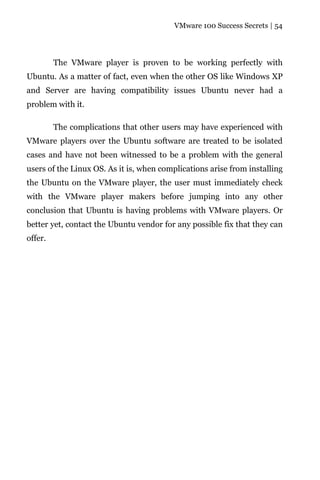 VMware 100 Success Secrets | 54




         The VMware player is proven to be working perfectly with
Ubuntu. As a matter of fact, even when the other OS like Windows XP
and Server are having compatibility issues Ubuntu never had a
problem with it.

         The complications that other users may have experienced with
VMware players over the Ubuntu software are treated to be isolated
cases and have not been witnessed to be a problem with the general
users of the Linux OS. As it is, when complications arise from installing
the Ubuntu on the VMware player, the user must immediately check
with the VMware player makers before jumping into any other
conclusion that Ubuntu is having problems with VMware players. Or
better yet, contact the Ubuntu vendor for any possible fix that they can
offer.
 