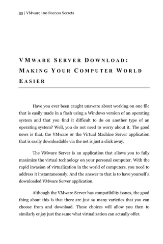 55 | VMware 100 Success Secrets




V M WA R E S E R V E R D O W N L O A D :
MAKING YOUR COMPUTER WORLD
EASIER



       Have you ever been caught unaware about working on one file
that is easily made in a flash using a Windows version of an operating
system and that you find it difficult to do on another type of an
operating system? Well, you do not need to worry about it. The good
news is that, the VMware or the Virtual Machine Server application
that is easily downloadable via the net is just a click away.

       The VMware Server is an application that allows you to fully
maximize the virtual technology on your personal computer. With the
rapid invasion of virtualization in the world of computers, you need to
address it instantaneously. And the answer to that is to have yourself a
downloaded VMware Server application.

       Although the VMware Server has compatibility issues, the good
thing about this is that there are just so many varieties that you can
choose from and download. These choices will allow you then to
similarly enjoy just the same what virtualization can actually offer.
 