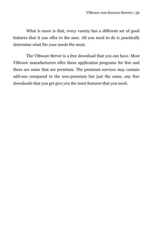 VMware 100 Success Secrets | 56




       What is more is that, every variety has a different set of good
features that it can offer to the user. All you need to do is practically
determine what fits your needs the most.

       The VMware Server is a free download that you can have. Most
VMware manufacturers offer these application programs for free and
there are some that are premium. The premium services may contain
add-ons compared to the non-premium but just the same, any free
downloads that you get give you the most features that you need.
 