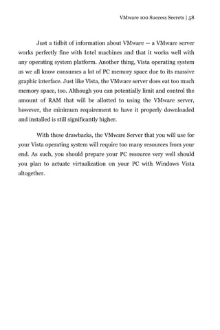 VMware 100 Success Secrets | 58




        Just a tidbit of information about VMware -- a VMware server
works perfectly fine with Intel machines and that it works well with
any operating system platform. Another thing, Vista operating system
as we all know consumes a lot of PC memory space due to its massive
graphic interface. Just like Vista, the VMware server does eat too much
memory space, too. Although you can potentially limit and control the
amount of RAM that will be allotted to using the VMware server,
however, the minimum requirement to have it properly downloaded
and installed is still significantly higher.

        With these drawbacks, the VMware Server that you will use for
your Vista operating system will require too many resources from your
end. As such, you should prepare your PC resource very well should
you plan to actuate virtualization on your PC with Windows Vista
altogether.
 