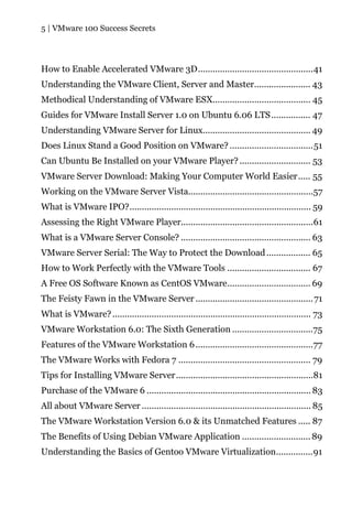 5 | VMware 100 Success Secrets




How to Enable Accelerated VMware 3D...............................................41
Understanding the VMware Client, Server and Master....................... 43
Methodical Understanding of VMware ESX........................................ 45
Guides for VMware Install Server 1.0 on Ubuntu 6.06 LTS ................ 47
Understanding VMware Server for Linux............................................ 49
Does Linux Stand a Good Position on VMware? ..................................51
Can Ubuntu Be Installed on your VMware Player? ............................. 53
VMware Server Download: Making Your Computer World Easier..... 55
Working on the VMware Server Vista...................................................57
What is VMware IPO?.......................................................................... 59
Assessing the Right VMware Player......................................................61
What is a VMware Server Console? ..................................................... 63
VMware Server Serial: The Way to Protect the Download .................. 65
How to Work Perfectly with the VMware Tools .................................. 67
A Free OS Software Known as CentOS VMware.................................. 69
The Feisty Fawn in the VMware Server ................................................ 71
What is VMware? ................................................................................. 73
VMware Workstation 6.0: The Sixth Generation .................................75
Features of the VMware Workstation 6 ................................................77
The VMware Works with Fedora 7 ...................................................... 79
Tips for Installing VMware Server........................................................81
Purchase of the VMware 6 ................................................................... 83
All about VMware Server ..................................................................... 85
The VMware Workstation Version 6.0 & its Unmatched Features ..... 87
The Benefits of Using Debian VMware Application ............................ 89
Understanding the Basics of Gentoo VMware Virtualization...............91
 