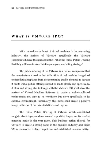 59 | VMware 100 Success Secrets




W H AT I S V M WA R E I P O ?



       With the sudden outburst of virtual machines in the computing
industry,   the   makers    of    VMware,    specifically   the   VMware
Incorporated, have thought about the IPO or the Initial Public Offering
that they will have to do – thinking one good marketing strategy!

       The public offering of the VMware is a critical component that
the manufacturers need to deal with. After virtual machine has gained
tremendous acceptance from the consuming public, the need to sustain
it on its initial public offering should be made clearly and specifically.
A clear and strong plan to forego with the VMware IPO shall allow the
makers of Virtual Machine Software to create a well-established
environment not only to its workforce but more specifically to its
external environment. Particularly, this move shall create a positive
image in the eye of the potential clients and buyers.

       The Initial Public Offering of VMware which constituted
roughly about $30 per share created a positive impact on its market
mapping made in the year 2007. This business action allowed for
VMware to create a strong name in the business industry and made
VMware a more credible, competitive, and established business entity.
 