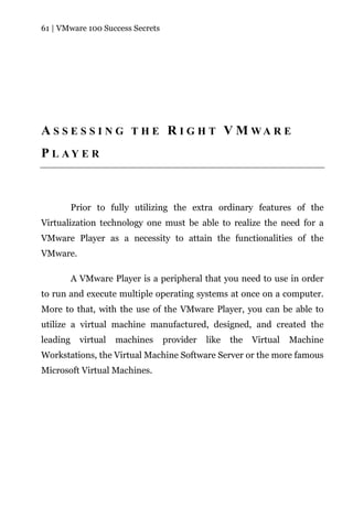 61 | VMware 100 Success Secrets




A S S E S S I N G T H E R I G H T V M WA R E
P L AY E R



          Prior to fully utilizing the extra ordinary features of the
Virtualization technology one must be able to realize the need for a
VMware Player as a necessity to attain the functionalities of the
VMware.

          A VMware Player is a peripheral that you need to use in order
to run and execute multiple operating systems at once on a computer.
More to that, with the use of the VMware Player, you can be able to
utilize a virtual machine manufactured, designed, and created the
leading     virtual   machines    provider   like   the   Virtual   Machine
Workstations, the Virtual Machine Software Server or the more famous
Microsoft Virtual Machines.
 