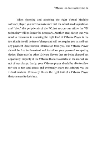 VMware 100 Success Secrets | 62




       When choosing and assessing the right Virtual Machine
software player, you have to make sure that the actual need to partition
and “chop” the peripherals of the PC just so you can utilize the VM
technology will no longer be necessary. Another great factor that you
need to remember in assessing the right kind of VMware Player is the
fact that it should be free of charge and will not require you to shell out
any payment identification information from you. The VMware Player
should be free to download and install on your personal computing
device. There may be other VMware Players that are being charged but
apparently, majority of the VMware that are available in the market are
not of any charge. Lastly, your VMware player should be able to allow
for you to test and assess and eventually share the software via the
virtual machine. Ultimately, this is the right trait of a VMware Player
that you need to look into.
 