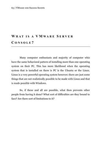 63 | VMware 100 Success Secrets




W H AT I S A V M WA R E S E R V E R
CONSOLE?



       Many computer enthusiasts and majority of computer whiz
have the same behavioral pattern of installing more than one operating
system on their PC. This has more likelihood when the operating
system that is installed on there is PC is the Ubuntu or the Linux.
Linux is a very powerful operating system however; there are just some
things that are not realistically possible to be made with Linux and that
is made possible with Windows.

       So, if these and all are possible, what then prevents other
people from having it done? What sort of difficulties are they bound to
face? Are there sort of limitations to it?
 
